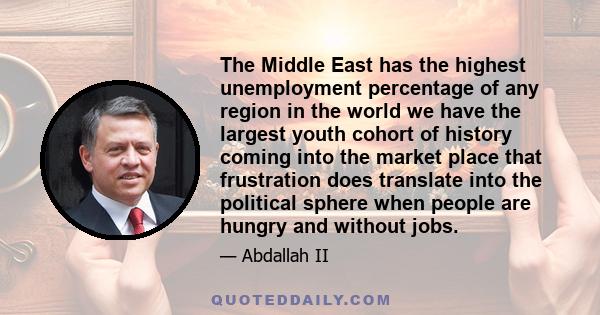 The Middle East has the highest unemployment percentage of any region in the world we have the largest youth cohort of history coming into the market place that frustration does translate into the political sphere when