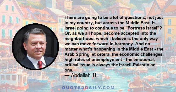 There are going to be a lot of questions, not just in my country, but across the Middle East. Is Israel going to continue to be Fortress Israel? Or, as we all hope, become accepted into the neighborhood, which I believe 