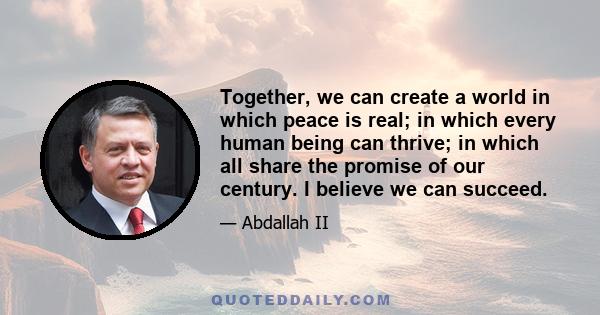 Together, we can create a world in which peace is real; in which every human being can thrive; in which all share the promise of our century. I believe we can succeed.