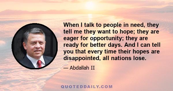 When I talk to people in need, they tell me they want to hope; they are eager for opportunity; they are ready for better days. And I can tell you that every time their hopes are disappointed, all nations lose.