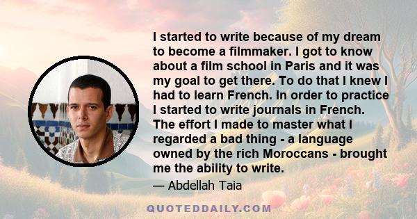 I started to write because of my dream to become a filmmaker. I got to know about a film school in Paris and it was my goal to get there. To do that I knew I had to learn French. In order to practice I started to write