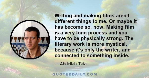 Writing and making films aren't different things to me. Or maybe it has become so, now. Making film is a very long process and you have to be physically strong. The literary work is more mystical, because it's only the