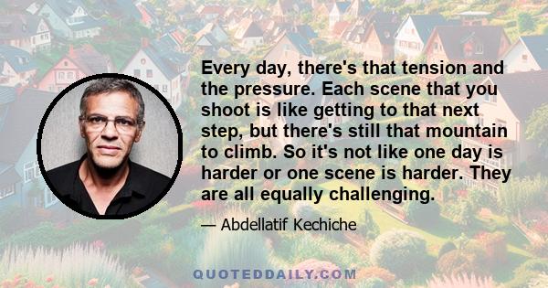 Every day, there's that tension and the pressure. Each scene that you shoot is like getting to that next step, but there's still that mountain to climb. So it's not like one day is harder or one scene is harder. They