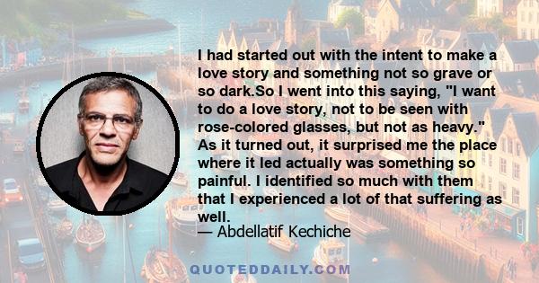 I had started out with the intent to make a love story and something not so grave or so dark.So I went into this saying, I want to do a love story, not to be seen with rose-colored glasses, but not as heavy. As it