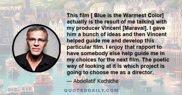 This film [ Blue is the Warmest Color] actually is the result of me talking with my producer Vincent [Maraval]. I gave him a bunch of ideas and then Vincent helped guide me and develop this particular film. I enjoy that 