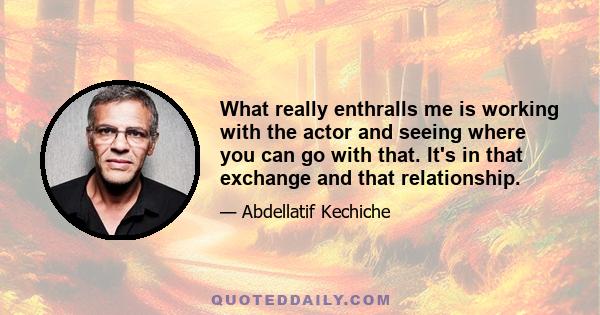 What really enthralls me is working with the actor and seeing where you can go with that. It's in that exchange and that relationship.