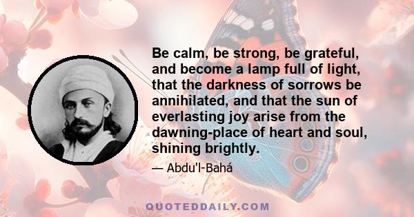 Be calm, be strong, be grateful, and become a lamp full of light, that the darkness of sorrows be annihilated, and that the sun of everlasting joy arise from the dawning-place of heart and soul, shining brightly.