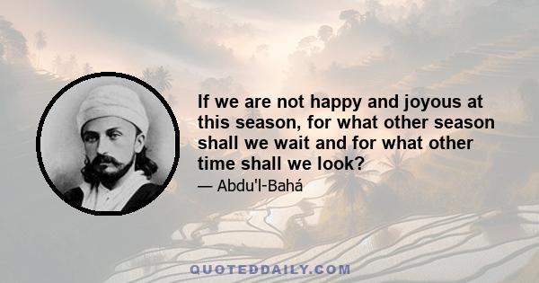 If we are not happy and joyous at this season, for what other season shall we wait and for what other time shall we look?