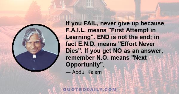 If you FAIL, never give up because F.A.I.L. means First Attempt in Learning. END is not the end; in fact E.N.D. means Effort Never Dies. If you get NO as an answer, remember N.O. means Next Opportunity.