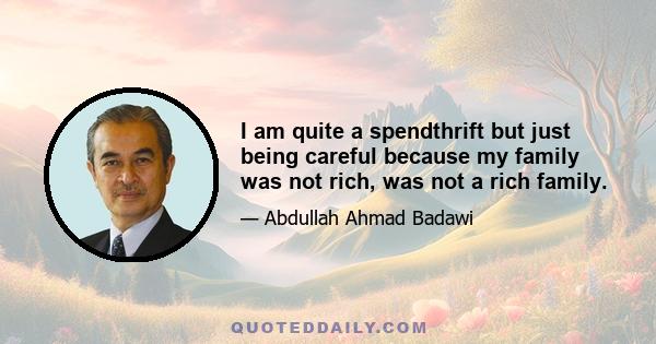 I am quite a spendthrift but just being careful because my family was not rich, was not a rich family.