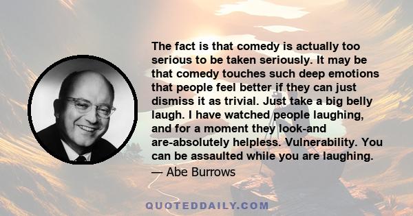 The fact is that comedy is actually too serious to be taken seriously. It may be that comedy touches such deep emotions that people feel better if they can just dismiss it as trivial. Just take a big belly laugh. I have 