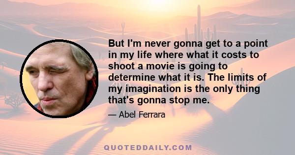 But I'm never gonna get to a point in my life where what it costs to shoot a movie is going to determine what it is. The limits of my imagination is the only thing that's gonna stop me.