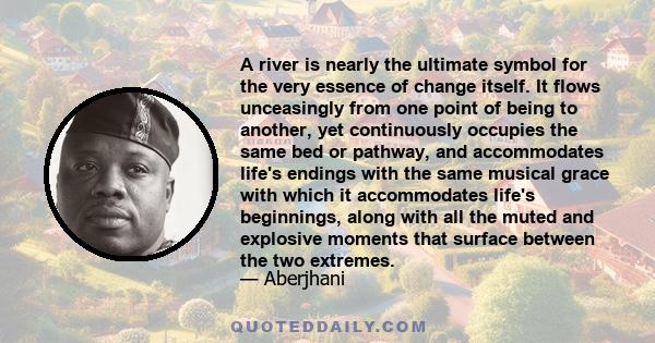 A river is nearly the ultimate symbol for the very essence of change itself. It flows unceasingly from one point of being to another, yet continuously occupies the same bed or pathway, and accommodates life's endings