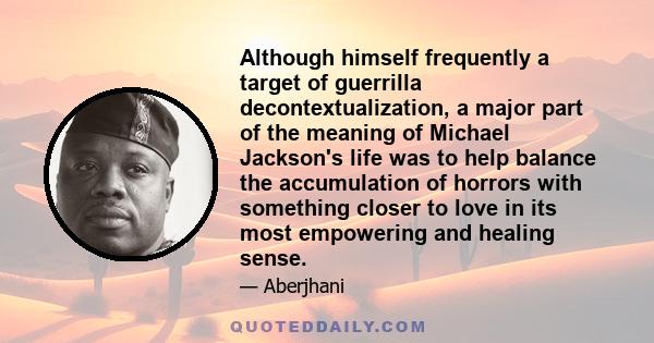 Although himself frequently a target of guerrilla decontextualization, a major part of the meaning of Michael Jackson's life was to help balance the accumulation of horrors with something closer to love in its most