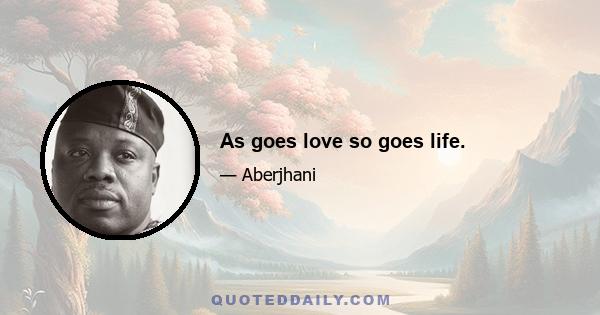 As goes love so goes life.