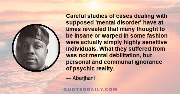 Careful studies of cases dealing with supposed 'mental disorder' have at times revealed that many thought to be insane or warped in some fashion were actually simply highly sensitive individuals. What they suffered from 