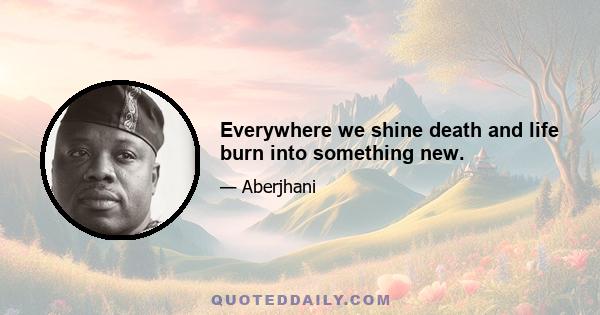 Everywhere we shine death and life burn into something new.