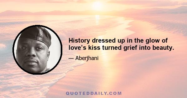 History dressed up in the glow of love’s kiss turned grief into beauty.