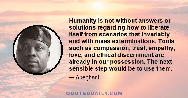 Humanity is not without answers or solutions regarding how to liberate itself from scenarios that invariably end with mass exterminations. Tools such as compassion, trust, empathy, love, and ethical discernment are