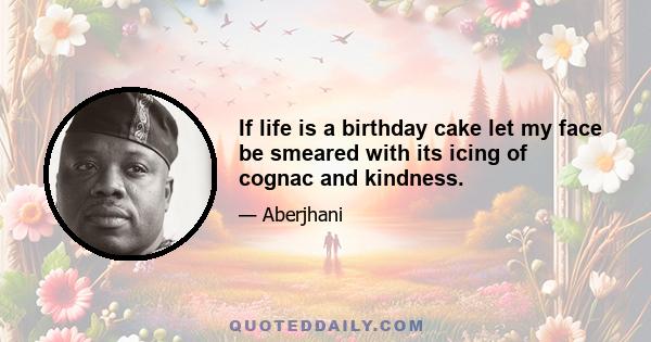 If life is a birthday cake let my face be smeared with its icing of cognac and kindness.