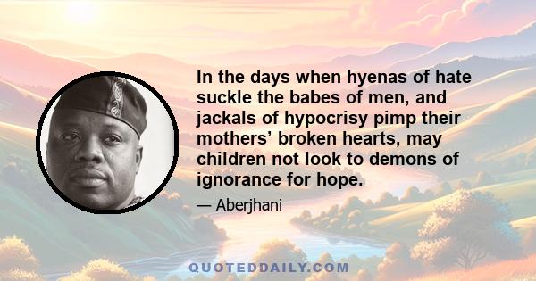 In the days when hyenas of hate suckle the babes of men, and jackals of hypocrisy pimp their mothers’ broken hearts, may children not look to demons of ignorance for hope.