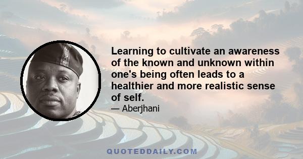 Learning to cultivate an awareness of the known and unknown within one's being often leads to a healthier and more realistic sense of self.