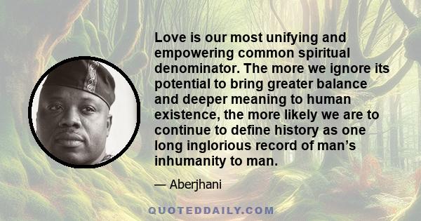 Love is our most unifying and empowering common spiritual denominator. The more we ignore its potential to bring greater balance and deeper meaning to human existence, the more likely we are to continue to define