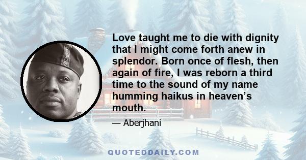 Love taught me to die with dignity that I might come forth anew in splendor. Born once of flesh, then again of fire, I was reborn a third time to the sound of my name humming haikus in heaven’s mouth.