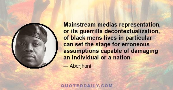 Mainstream medias representation, or its guerrilla decontextualization, of black mens lives in particular can set the stage for erroneous assumptions capable of damaging an individual or a nation.