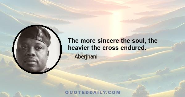 The more sincere the soul, the heavier the cross endured.