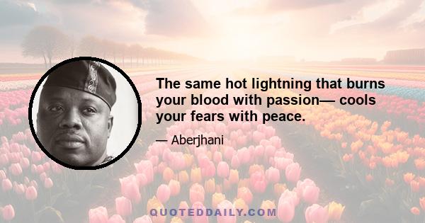 The same hot lightning that burns your blood with passion–– cools your fears with peace.