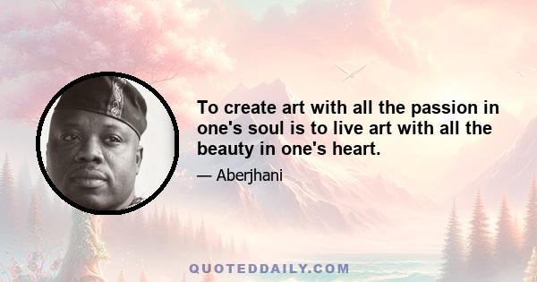 To create art with all the passion in one's soul is to live art with all the beauty in one's heart.