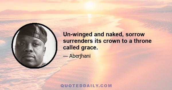 Un-winged and naked, sorrow surrenders its crown to a throne called grace.