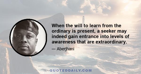 When the will to learn from the ordinary is present, a seeker may indeed gain entrance into levels of awareness that are extraordinary.