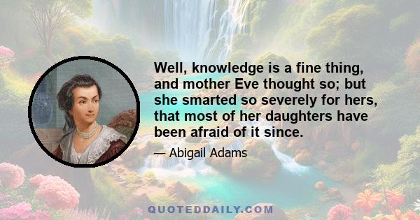 Well, knowledge is a fine thing, and mother Eve thought so; but she smarted so severely for hers, that most of her daughters have been afraid of it since.