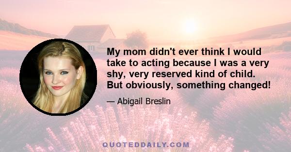 My mom didn't ever think I would take to acting because I was a very shy, very reserved kind of child. But obviously, something changed!