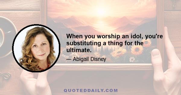 When you worship an idol, you're substituting a thing for the ultimate.