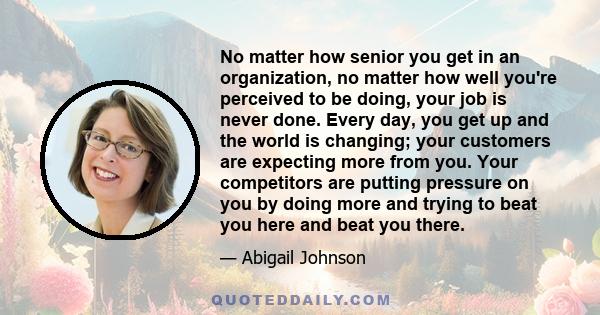 No matter how senior you get in an organization, no matter how well you're perceived to be doing, your job is never done. Every day, you get up and the world is changing; your customers are expecting more from you. Your 