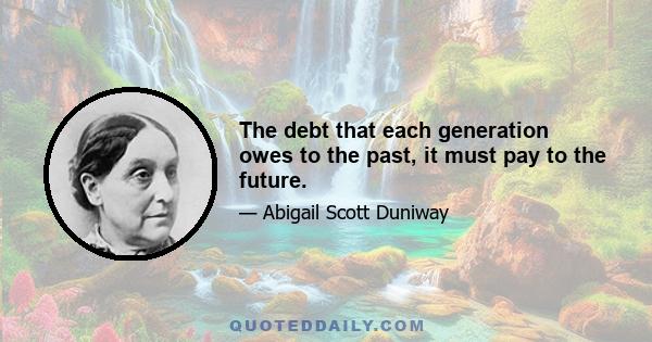 The debt that each generation owes to the past, it must pay to the future.