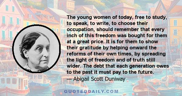 The young women of today, free to study, to speak, to write, to choose their occupation, should remember that every inch of this freedom was bought for them at a great price. It is for them to show their gratitude by