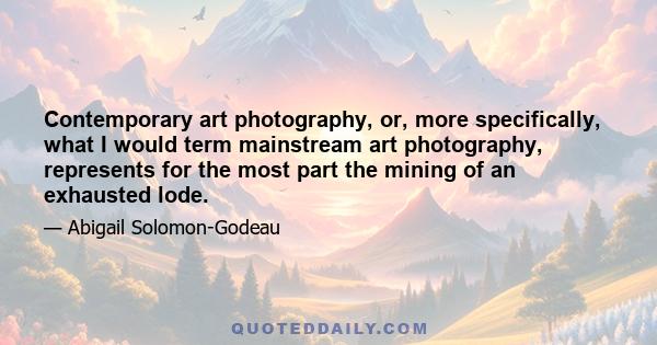 Contemporary art photography, or, more specifically, what I would term mainstream art photography, represents for the most part the mining of an exhausted lode.