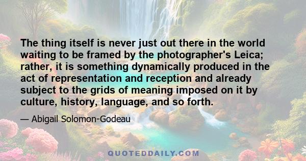 The thing itself is never just out there in the world waiting to be framed by the photographer's Leica; rather, it is something dynamically produced in the act of representation and reception and already subject to the