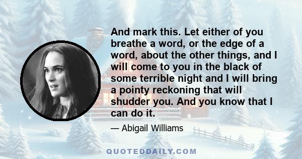 And mark this. Let either of you breathe a word, or the edge of a word, about the other things, and I will come to you in the black of some terrible night and I will bring a pointy reckoning that will shudder you. And