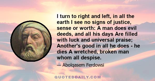 I turn to right and left, in all the earth I see no signs of justice, sense or worth: A man does evil deeds, and all his days Are filled with luck and universal praise; Another's good in all he does - he dies A