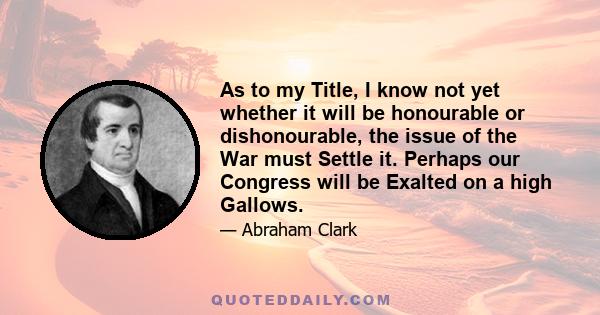 As to my Title, I know not yet whether it will be honourable or dishonourable, the issue of the War must Settle it. Perhaps our Congress will be Exalted on a high Gallows.