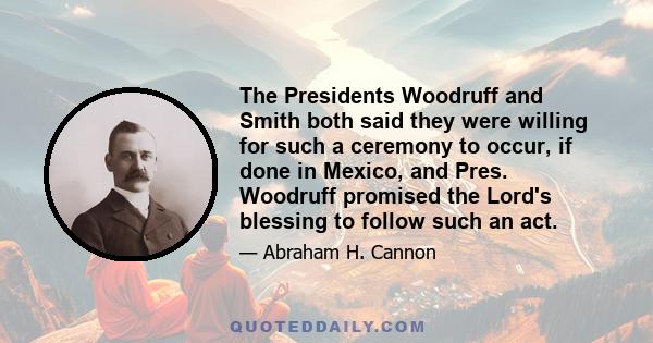 The Presidents Woodruff and Smith both said they were willing for such a ceremony to occur, if done in Mexico, and Pres. Woodruff promised the Lord's blessing to follow such an act.