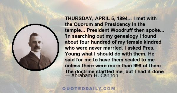 THURSDAY, APRIL 5, 1894... I met with the Quorum and Presidency in the temple... President Woodruff then spoke... 'In searching out my genealogy I found about four hundred of my female kindred who were never married. I