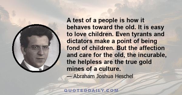 A test of a people is how it behaves toward the old. It is easy to love children. Even tyrants and dictators make a point of being fond of children. But the affection and care for the old, the incurable, the helpless