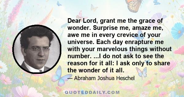 Dear Lord, grant me the grace of wonder. Surprise me, amaze me, awe me in every crevice of your universe. Each day enrapture me with your marvelous things without number. ...I do not ask to see the reason for it all: I