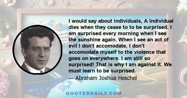 I would say about individuals, A Individual dies when they cease to to be surprised. I am surprised every morning when I see the sunshine again. When I see an act of evil I don't accomodate, I don't accomodate myself to 